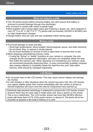 Page 223Others
Usage cautions and notes
- 223 -VQT4J11
When not using for a while
 ●Turn off camera power before removing battery and card (ensure that battery is 
removed to prevent damage through over-discharge).
 ●Do not leave in contact with rubber or plastic bags. ●Store together with a drying agent (silica gel) if leaving in drawer, etc. Store batteries in 
cool (15   °C to 25   °C (59   °F to 77   °F)) places with low humidity (40%RH to 60%RH) and 
no major temperature changes.
 ●Charge battery once per...