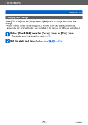 Page 24Preparations
Setting the clock
- 24 -VQT4J11
Changing time settings
Select [Clock Set] from the [Setup] menu or [Rec] menu to change the current time 
settings.
 • Clock settings will be saved for approx. 3 months even after battery is removed,  provided a fully-charged battery was installed in the camera for 24 hours beforehand.
Select [Clock Set] from the [Setup] menu or [Rec] menu
 • For details about how to set the menu  (→ 25)
Set the date and time (Perform steps  - . (→23))    