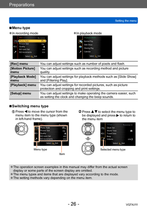 Page 26Preparations
Setting the menu
- 26 -VQT4J11
 ■Menu type
 ●In recording mode ●In playback mode
[Rec] menuYou can adjust settings such as number of pixels and flash.
[Motion Picture] 
menu You can adjust settings such as recording method and picture 
quality.
[Playback Mode] 
menu You can adjust settings for playback methods such as [Slide Show] 
and [Filtering Play].
[Playback] menu You can adjust settings for recorded pictures, such as picture 
protection and cropping and print settings.
[Setup] menu You...