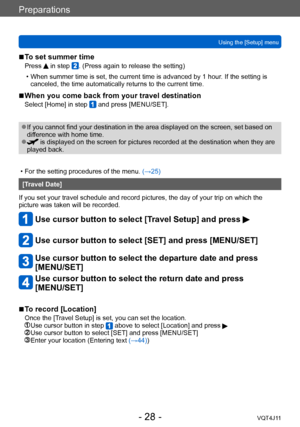 Page 28Preparations
Using the [Setup] menu
- 28 -VQT4J11
 ■To set summer time
Press  in step . (Press again to release the setting)
 • When summer time is set, the current time is advanced by 1 hour
. If the setting is 
canceled, the time automatically returns to the current time.
 ■When you come back from your travel destination
Select [Home] in step  and press [MENU/SET].
 ●If you cannot find your destination in the area displayed on the screen, set based on 
difference with home time. 
 ● is displayed on the...