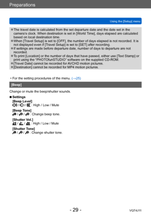 Page 29Preparations
Using the [Setup] menu
- 29 -VQT4J11
 ●The travel date is calculated from the set departure date and the date set in the 
camera’s clock. When destination is set in [World Time], days elapsed are calculated 
based on local destination time.
 ●When [Travel Setup] is set to [OFF], the number of days elapsed is not recorded. It is 
not displayed even if [Travel Setup] is set to [SET] after recording.
 ●If settings are made before departure date, number of days to departure are not 
recorded....