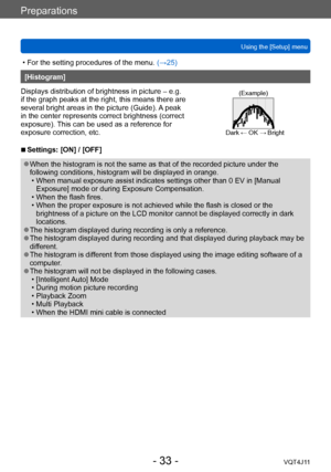 Page 33Preparations
Using the [Setup] menu
- 33 -VQT4J11
 • For the setting procedures of the menu. (→ 25)
[Histogram]
Displays distribution of brightness in picture – e.g. 
if the graph peaks at the right, this means there are 
several bright areas in the picture (Guide). A peak 
in the center represents correct brightness (correct 
exposure). This can be used as a reference for 
exposure correction, etc.
(Example)
Dark ← OK → Bright
 ■Settings: [ON] / [OFF]
 ●When the histogram is not the same as that of the...