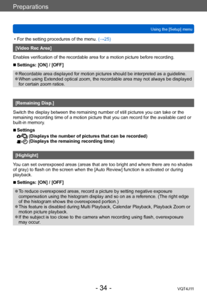 Page 34Preparations
Using the [Setup] menu
- 34 -VQT4J11
 • For the setting procedures of the menu. (→ 25)
[Video Rec Area]
Enables verification of the recordable area for a motion picture before recording.
 ■Settings: [ON] / [OFF]
 ●Recordable area displayed for motion pictures should be interpreted as a guideline. ●When using Extended optical zoom, the recordable area may not always be displayed 
for certain zoom ratios.
[Remaining Disp.]
Switch the display between the remaining number of still pictures you...