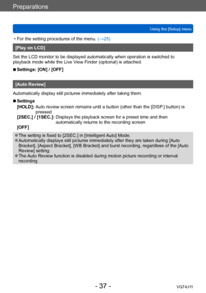 Page 37Preparations
Using the [Setup] menu
- 37 -VQT4J11
 • For the setting procedures of the menu. (→ 25)
[Play on LCD]
Set the LCD monitor to be displayed automatically when operation is switched to 
playback mode while the Live View Finder (optional) is attached. 
 ■Settings: [ON] / [OFF]
[Auto Review]
Automatically display still pictures immediately after taking them.
 ■Settings
[HOLD]:   
Auto review screen remains until a button (other than the [DISP
 .] button) is 
pressed
[2SEC.] / [1SEC.]: 
 
Displays...