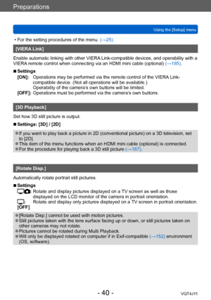 Page 40Preparations
Using the [Setup] menu
- 40 -VQT4J11
 • For the setting procedures of the menu. (→ 25)
[VIERA Link]
Enable automatic linking with other VIERA Link-compatible devices, and operability with a 
VIERA remote control when connecting via an HDMI mini cable (optional)  (→185).
 ■Settings
[ON]:
      
Operations
  may be performed via the remote control of the VIERA Link-
compatible device. (Not all operations will be available.)  
Operability of the camera’s own buttons will be limited.
[OFF]:...