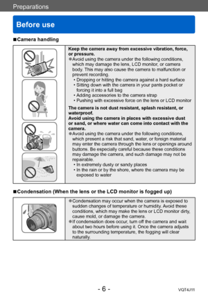 Page 6Preparations
Before use
- 6 -VQT4J11
Preparations
 ■Camera handling
Keep the camera away from excessive vibration, force, 
or pressure.
 ●Avoid using the camera under the following conditions, 
which may damage the lens, LCD monitor, or camera 
body. This may also cause the camera to malfunction or 
prevent recording.
 • Dropping or hitting the camera against a hard surface • Sitting down with the camera in your pants pocket or forcing it into a full bag
 • Adding accessories to the camera strap •...