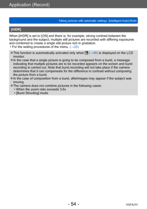Page 54Application (Record)
Taking pictures with automatic settings  [Intelligent Auto] Mode 
- 54 -VQT4J11
[iHDR]
When [iHDR] is set to [ON] and there is, for example, strong contrast between the 
background and the subject, multiple still pictures are recorded with dif fering exposures 
and combined to create a single still picture rich in gradation.
 • For the setting procedures of the menu.  (→

25)
 ●This function is automatically activated only when  (→49) is displayed on the LCD 
monitor.
 ●In the case...