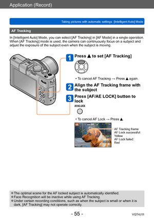 Page 55Application (Record)
Taking pictures with automatic settings  [Intelligent Auto] Mode 
- 55 -VQT4J11
AF Tracking
In [Intelligent Auto] Mode, you can select [AF Tracking] in [AF Mode] in a single operation. 
When [AF Tracking] mode is used, the camera can continuously focus on a subject and 
adjust the exposure of the subject even when the subject is moving.
 ●The optimal scene for the AF locked subject is automatically identified. ●Face Recognition will be inactive while using AF Tracking. ●Under certain...