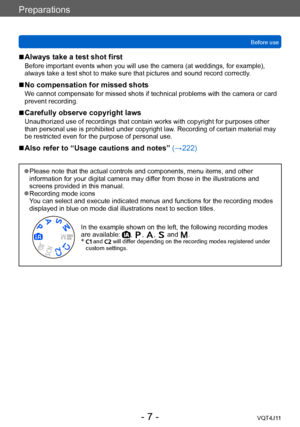 Page 7Preparations
Before use
- 7 -VQT4J11
 ■Always take a test shot first
Before important events when you will use the camera (at weddings, for example), 
always take a test shot to make sure that pictures and sound record correctly. 
 ■No compensation for missed shots
We cannot compensate for missed shots if technical problems with the camera or card 
prevent recording.
 ■Carefully observe copyright laws
Unauthorized use of recordings that contain works with copyright for purposes other 
than personal use...