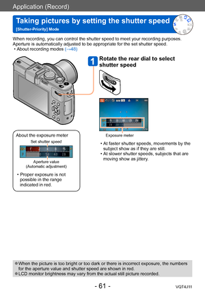 Page 61Application (Record)
Taking pictures by setting the shutter speed  
[Shutter-Priority] Mode
- 61 -VQT4J11
When recording, you can control the shutter speed to meet your recording purposes.
Aperture is automatically adjusted to be appropriate for the set shutter speed.
 • About recording modes (→

48)
 ●When the picture is too bright or too dark or there is incorrect exposure, the numbers 
for the aperture value and shutter speed are shown in red.
 ●LCD monitor brightness may vary from the actual still...