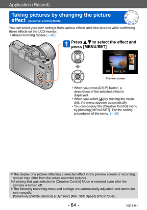 Page 64Application (Record)
Taking pictures by changing the picture 
effect  
[Creative Control] Mode
- 64 -VQT4J11
You can select your own settings from various effects and take pictures while confirming 
these effects on the LCD monitor.
 • About recording modes (→

48)
Press   to select the effect and 
press [MENU/SET]
Preview screen
 • When you press [DISP .] button, a 
description of the selected effect is 
displayed.
 • When you select [] by rotating the mode 
dial, the menu appears automatically.
 • Y...