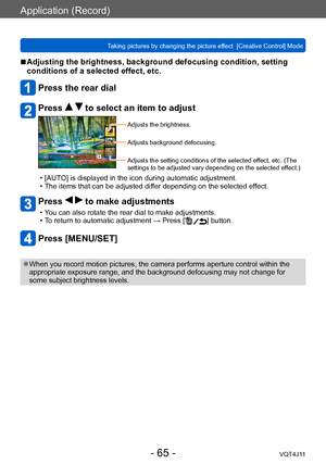Page 65Application (Record)
Taking pictures by changing the picture effect  [Creative Control] Mode
- 65 -VQT4J11
 ■Adjusting the brightness, background defocusing condition, setting 
conditions of a selected effect, etc.
Press the rear dial
Press   to select an item to adjust
Adjusts the brightness.
Adjusts background defocusing.
Adjusts the setting conditions of the selected effect, etc. (The 
settings to be adjusted vary depending on the selected effect.)
 • [AUTO] is displayed in the icon during automatic...