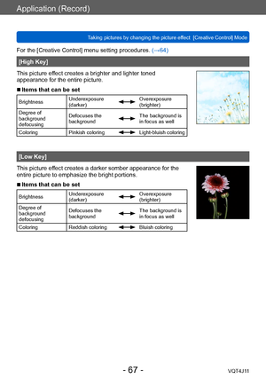 Page 67Application (Record)
Taking pictures by changing the picture effect  [Creative Control] Mode
- 67 -VQT4J11
For the [Creative Control] menu setting procedures. (→64)
[High Key]
This picture effect creates a brighter and lighter toned 
appearance for the entire picture.
 ■Items that can be set
Brightness Underexposure 
(darker)Overexposure 
(brighter)
Degree of 
background 
defocusing Defocuses the 
background
The background is 
in focus as well
Coloring Pinkish coloring
Light-bluish coloring
[Low Key]...