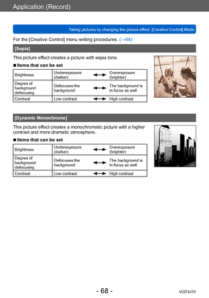 Page 68Application (Record)
Taking pictures by changing the picture effect  [Creative Control] Mode
- 68 -VQT4J11
For the [Creative Control] menu setting procedures. (→64)
[Sepia]
This picture effect creates a picture with sepia tone.
 ■Items that can be set
Brightness Underexposure 
(darker)Overexposure 
(brighter)
Degree of 
background 
defocusing Defocuses the 
background
The background is 
in focus as well
Contrast Low contrast
High contrast
[Dynamic Monochrome]
This picture effect creates a monochromatic...