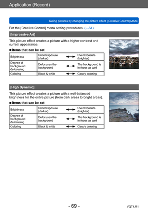 Page 69Application (Record)
Taking pictures by changing the picture effect  [Creative Control] Mode
- 69 -VQT4J11
For the [Creative Control] menu setting procedures. (→64)
[Impressive Art]
This picture effect creates a picture with a higher contrast and 
surreal appearance.
 ■Items that can be set
Brightness Underexposure 
(darker)Overexposure 
(brighter)
Degree of 
background 
defocusing Defocuses the 
background
The background is 
in focus as well
Coloring Black & white
Gaudy coloring
[High Dynamic]
This...