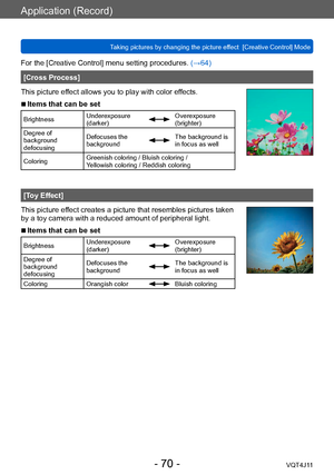 Page 70Application (Record)
Taking pictures by changing the picture effect  [Creative Control] Mode
- 70 -VQT4J11
For the [Creative Control] menu setting procedures. (→64)
[Cross Process]
This picture effect allows you to play with color effects.
 ■Items that can be set
Brightness Underexposure 
(darker)Overexposure 
(brighter)
Degree of 
background 
defocusing Defocuses the 
background
The background is 
in focus as well
Coloring Greenish coloring / Bluish coloring /  
Yellowish coloring / Reddish coloring...