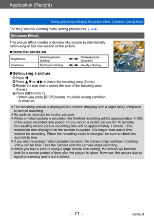 Page 71Application (Record)
Taking pictures by changing the picture effect  [Creative Control] Mode
- 71 -VQT4J11
For the [Creative Control] menu setting procedures. (→64)
[Miniature Effect]
This picture effect creates a diorama-like picture by intentionally 
defocusing all but one section of the picture.
 ■Items that can be set
Brightness Underexposure 
(darker)Overexposure 
(brighter)
Vividness Subdued coloring
Gaudy coloring
 ■Defocusing a picture
 Press  Press   or   to move the focusing area (frame)...