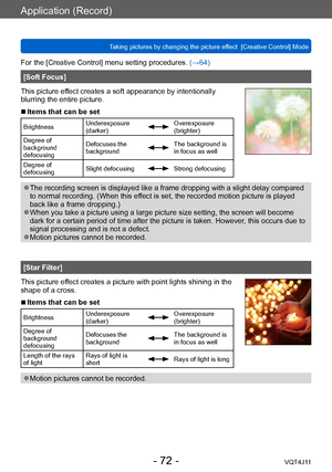 Page 72Application (Record)
Taking pictures by changing the picture effect  [Creative Control] Mode
- 72 -VQT4J11
For the [Creative Control] menu setting procedures. (→64)
[Soft Focus]
This picture effect creates a soft appearance by intentionally 
blurring the entire picture.
 ■Items that can be set
Brightness Underexposure 
(darker)Overexposure 
(brighter)
Degree of 
background 
defocusing Defocuses the 
background
The background is 
in focus as well
Degree of 
defocusing Slight defocusing
Strong defocusing...