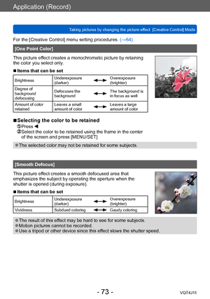 Page 73Application (Record)
Taking pictures by changing the picture effect  [Creative Control] Mode
- 73 -VQT4J11
For the [Creative Control] menu setting procedures. (→64)
[One Point Color]
This picture effect creates a monochromatic picture by retaining 
the color you select only.
 ■Items that can be set
Brightness Underexposure 
(darker)Overexposure 
(brighter)
Degree of 
background 
defocusing Defocuses the 
background
The background is 
in focus as well
Amount of color 
retained Leaves a small 
amount of...