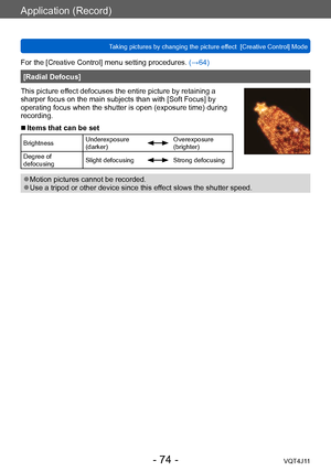 Page 74Application (Record)
Taking pictures by changing the picture effect  [Creative Control] Mode
- 74 -VQT4J11
For the [Creative Control] menu setting procedures. (→64)
[Radial Defocus]
This picture effect defocuses the entire picture by retaining a 
sharper focus on the main subjects than with [Soft Focus] by 
operating focus when the shutter is open (exposure time) during 
recording.
 ■Items that can be set
Brightness Underexposure 
(darker)Overexposure 
(brighter)
Degree of 
defocusing Slight defocusing...