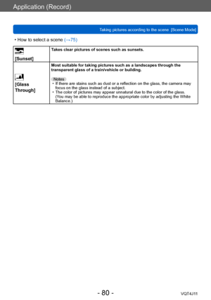 Page 80Application (Record)
Taking pictures according to the scene  [Scene Mode] 
- 80 -VQT4J11
 • How to select a scene (→75)
 
[Sunset]Takes clear pictures of scenes such as sunsets.
 
[Glass 
Through]
Most suitable for taking pictures such as a landscapes through the 
transparent glass of a train/vehicle or building.
Notes
 • If there are stains such as dust or a reflection on the glass, the camera may  focus on the glass instead of a subject.
 • The color of pictures may appear unnatural due to the color of...