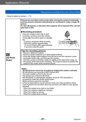 Page 81Application (Record)
Taking pictures according to the scene  [Scene Mode] 
- 81 -VQT4J11
 • How to select a scene (→75)
 
[3D Photo 
Mode]
Pictures are recorded continuously while moving the camera horizontally , 
and two pictures selected automatically are combined to make a single 3D 
picture. 
To view 3D pictures, a television that supports 3D is required (This unit will 
play back in 2D).
 ■Recording procedurePress the shutter button fully to start 
recording, and then move the camera 
horizontally...