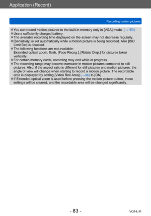 Page 83Application (Record)
Recording motion pictures
- 83 -VQT4J11
 ●You can record motion pictures to the built-in memory only in [VGA] mode. (→150) ●Use a sufficiently charged battery. ●The available recording time displayed on the screen may not decrease regularly . ●[Sensitivity] is set automatically while a motion picture is being recorded. Also [ISO 
Limit Set] is disabled. 
 ●The following functions are not available: 
Extended optical zoom, flash, [Face Recog.], [Rotate Disp.] for pictures taken...