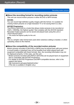 Page 84Application (Record)
Recording motion pictures
- 84 -VQT4J11
 ■About the recording format for recording motion pictures
This unit can record motion pictures in either AVCHD or MP4 formats.
AVCHD:
You can record high definition quality images with this format. It is suitable for 
viewing motion pictures on a high-resolution TV or for saving them to a disc.
AVCHD Progressive:
The [PSH] in [AVCHD] is a mode that allows motion pictures to be recorded at 
1920  x   1080/60p, the highest quality *
 that...