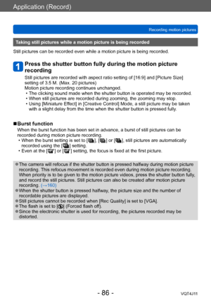 Page 86Application (Record)
Recording motion pictures
- 86 -VQT4J11
Taking still pictures while a motion picture is being recorded
Still pictures can be recorded even while a motion picture is being recorded.
Press the shutter button fully during the motion picture 
recording
Still pictures are recorded with aspect ratio setting of [16:9] and [Picture Size] 
setting of 3.5 M. (Max. 20 pictures)
Motion picture recording continues unchanged.
 • The clicking sound made when the shutter button is operated may be...