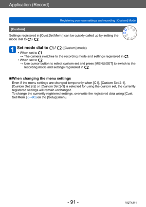 Page 91Application (Record)
Registering your own settings and recording  [Custom] Mode
- 91 -VQT4J11
[Custom]
Settings registered in [Cust.Set Mem.] can be quickly called up by setting the 
mode dial to 
 / .
Set mode dial to  /  ([Custom] mode)
 • When set to →  The camera switches to the recording mode and settings registered in . • When set to →  Use cursor button to select custom set and press [MENU/SET] to switch to the 
recording mode and settings registered in .
 ■When changing the menu settings
Even if...