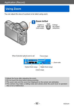 Page 92Application (Record)
Using Zoom
- 92 -VQT4J11
You can adjust the area of a picture to be taken using zoom.
Zoom In/Out
Capture a 
wider area 
(wide-angle)Enlarge 
the subject 
(telephoto)
When Extended optical zoom is set
Optical Zoom range Zoom ratio
Focus range
Digital Zoom range
i.Zoom range
 ●Adjust the focus after adjusting the zoom. ●Do not touch the lens barrel during zooming. ●The zoom ratio and the zoom bar displayed on the screen are estimates. ●The camera may make a rattling noise and vibrate...