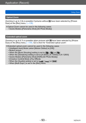 Page 93Application (Record)
Using Zoom
- 93 -VQT4J11
Optical Zoom
Zooming in up to 3.8x is possible if pictures without 
 have been selected by [Picture 
Size] on the [Rec] menu. (→135)
 ●Optical Zoom cannot be used in the following cases: • Scene Modes ([Panorama Shot] [3D Photo Mode])
Extended optical zoom
Zooming in up to 6.7x is possible when pictures with 
 have been selected by [Picture 
Size] on the [Rec] menu (→135). EZ is short for “Extended optical zoom”.
 ●Extended optical zoom cannot be used in the...