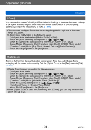 Page 94Application (Record)
Using Zoom
- 94 -VQT4J11
[i.Zoom]
You can use the camera’s Intelligent Resolution technology to increase the zoom ratio up 
to 2x higher than the original zoom ratio with limited deterioration of picture quality .  
Set the [i.Zoom] in the [Rec] menu to [ON].  (→141)
 ●The camera’s Intelligent Resolution technology is applied to a picture in the zoom 
range of [i.Zoom].
 ●[i.Zoom] does not function in the following cases. • [Intelligent 
Auto] Mode (when [Motion Deblur] is [ON])
 •...