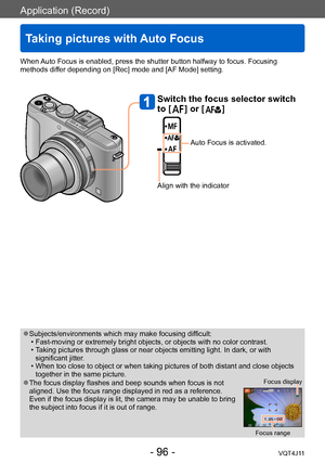 Page 96Application (Record)
Taking pictures with Auto Focus
- 96 -VQT4J11
When Auto Focus is enabled, press the shutter button halfway to focus. Focusing 
methods differ depending on [Rec] mode and [AF Mode] setting. 
 ●Subjects/environments which may make focusing difficult: • Fast-moving or extremely bright objects, or objects with no color contrast. • T
aking pictures through glass or near objects emitting light. In dark, or with 
significant jitter.
 • When too close to object or when taking pictures of...