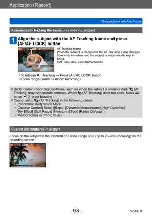 Page 98Application (Record)
Taking pictures with Auto Focus
- 98 -VQT4J11
Automatically locking the focus on a moving subject
Align the subject with the AF Tracking frame and press  
[AF/AE LOCK] button
AF Tracking frame
When the subject is recognized, the AF Tracking frame changes 
from white to yellow, and the subject is automatically kept in 
focus.
If AF Lock fails, a red frame flashes.
 • To release AF Tracking → Press [AF/AE LOCK] button. • Focus range (same as macro recording)
 ●Under certain recording...