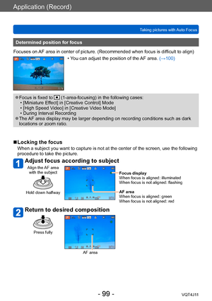 Page 99Application (Record)
Taking pictures with Auto Focus
- 99 -VQT4J11
Determined position for focus
Focuses on AF area in center of picture. (Recommended when focus is difficult to align)
 • You can adjust the position of the AF area. (→100)
 ●Focus is fixed to  (1-area-focusing) in the following cases: • [Miniature Ef
fect] in [Creative Control] Mode
 • [High Speed V

ideo] in [Creative Video Mode]
 • During Interval Recording ●The AF area display may be larger depending on recording conditions such as...