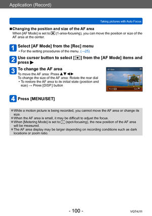 Page 100Application (Record)
Taking pictures with Auto Focus
- 100 -VQT4J11
 ■Changing the position and size of the AF area
When [AF Mode] is set to  (1-area-focusing), you can move the position or size of the 
AF area at the center.
Select [AF Mode] from the [Rec] menu
 • For the setting procedures of the menu.  (→ 25)
Use cursor button to select [  ] from the [AF Mode] items and 
press 
To change the AF area
To move the AF area: Press     
To change the size of the AF area: Rotate the rear dial
 • T

o restore...