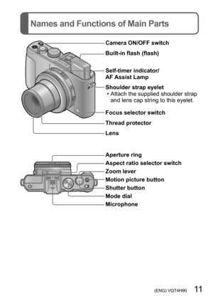 Page 11 (ENG) VQT4H90   11
Names and Functions of Main Parts
Camera ON/OFF switch
Built-in flash (flash)
Self-timer indicator/ 
AF Assist Lamp
Shoulder strap eyelet
 • Attach the supplied shoulder strap and lens cap string to this eyelet.
Focus selector switch
Thread protector
Lens
Aperture ring
Aspect ratio selector switch
Zoom lever
Motion picture button
Shutter button
Mode dial
Microphone  