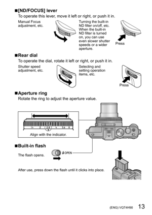 Page 13 (ENG) VQT4H90   13
 ■[ND/FOCUS] lever
To operate this lever, move it left or right, or push it in.
Manual Focus 
adjustment, etc.Turning the built-in 
ND filter on/off, etc.
When the built-in 
ND filter is turned 
on, you can use 
even slower shutter 
speeds or a wider 
aperture.
Press
 ■Rear dial
To operate the dial, rotate it left or right, or push it in.
Shutter speed 
adjustment, etc.Selecting and 
setting operation 
items, etc.
Press
 ■Aperture ring
Rotate the ring to adjust the aperture value....