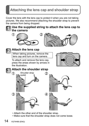 Page 1414   VQT4H90 (ENG)
Attaching the lens cap and shoulder strap
Cover the lens with the lens cap to protect it when you are not taking 
pictures. We also recommend attaching the shoulder strap to prevent 
the camera from being dropped.
Use the supplied string to attach the lens cap to 
the camera
Attach the lens cap
When taking pictures, remove the 
lens cap and turn on the camera.
To attach and remove the lens cap, 
press the areas shown by arrows in 
the illustration.
Attach the shoulder strap
Shoulder...