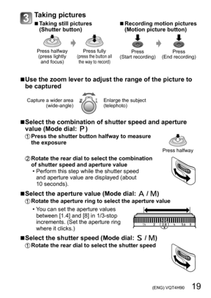 Page 19 (ENG) VQT4H90   19
Taking pictures
 ■Taking still pictures 
(Shutter button)
Press halfway (press lightly  and focus) Press fully (press the button all 
the way to record)
 ■Recording motion pictures 
(Motion picture button)
Press
(Start recording) Press
(End recording)
 ■Use the zoom lever to adjust the range of the picture to 
be captured
Capture a wider area  (wide-angle)Enlarge the subject 
(telephoto)
 ■Select the combination of shutter speed and aperture 
value (Mode dial: )
Press the shutter...