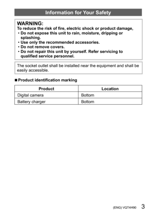 Page 3 (ENG) VQT4H90   3
Information for Your Safety
WARNING:To reduce the risk of fire, electric shock or product damage, •Do not expose this unit to rain, moisture, dripping or 
splashing.
 •Use only the recommended accessories. •Do not remove covers. •Do not repair this unit by yourself. Refer servicing to 
qualified service personnel.
The socket outlet shall be installed near the equipment and shall be 
easily accessible.
 ■Product identification marking
Product Location
Digital camera Bottom
Battery...