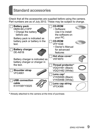 Page 9 (ENG) VQT4H90   9
Standard accessories
Check that all the accessories are supplied before using the camera. 
Part numbers are as of July 2012. These may be subject to change.
Battery pack
DMW-BCJ13PP
 • Charge the battery before use.
Battery pack is indicated as 
battery pack or battery in the 
text.
Battery charger
DE-A81B
Battery charger is indicated as 
battery charger or charger in 
the text.
Shoulder strap
VFC4901
USB connection 
cable
K1HY08YY0025
CD-ROM • Software: Use it to install 
the software...