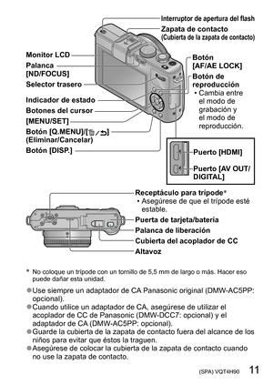 Page 11 (SPA) VQT4H90   11
Monitor LCD
Palanca  
[ND/FOCUS]
Selector trasero 
Indicador de estado
Botones del cursor
[MENU/SET]
Botón [Q.MENU]/[
] 
(Eliminar/Cancelar)
Botón [DISP.]
Interruptor de apertura del flash
Zapata de contacto  (Cubierta de la zapata de contacto)
Botón  
[AF/AE LOCK]
Botón de 
reproducción
 • Cambia entre  el modo de 
grabación y 
el modo de 
reproducción.
Puerto [HDMI]
Puerto [AV OUT/
DIGITAL]
*   No coloque un trípode con un tornillo de 5,5 mm de largo o más. Hacer eso 
puede dañar...