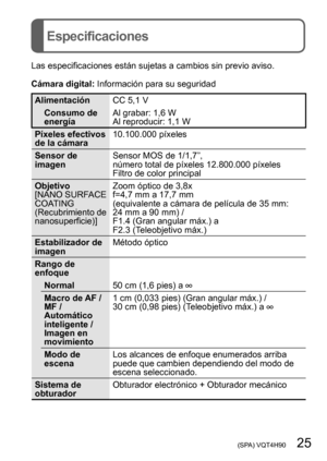 Page 25 (SPA) VQT4H90   25
Especificaciones
Las especificaciones están sujetas a cambios sin previo aviso.
Cámara digital: Información para su seguridad
Alimentación CC 5,1 V
Consumo de 
energía Al grabar: 1,6 W
Al reproducir: 1,1 W
Píxeles efectivos 
de la cámara 10.100.000 píxeles
Sensor de 
imagen Sensor MOS de 1/1,7”,
número total de píxeles 12.800.000 píxeles
Filtro de color principal
Objetivo
[NANO SURFACE 
COATING 
(Recubrimiento de 
nanosuperficie)]  Zoom óptico de 3,8x
f=4,7 mm a 17,7 mm  
(equivalente...