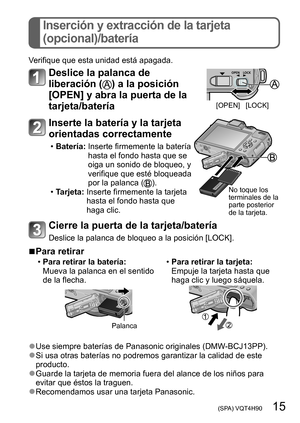 Page 15 (SPA) VQT4H90   15
Inserción y extracción de la tarjeta  
(opcional)/batería
Verifique que esta unidad está apagada.
Deslice la palanca de 
liberación (
) a la posición 
[OPEN] y abra la puerta de la 
tarjeta/batería
[OPEN] [LOCK]
Inserte la batería y la tarjeta 
orientadas correctamente
 • Batería:   Inserte firmemente la batería 
hasta el fondo hasta que se 
oiga un sonido de bloqueo, y 
verifique que esté 
bloqueada 
por la palanca (
). • Tarjeta:  Inserte firmemente la tarjeta 
hasta el fondo hasta...