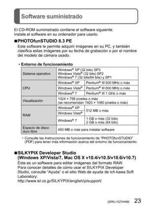 Page 23 (SPA) VQT4H90   23
Software suministrado
El CD-ROM suministrado contiene el software siguiente.
Instale el software en su ordenador para usarlo.
 ■PHOTOfunSTUDIO 8.3 PE
Este software le permite adquirir imágenes en su PC, y también 
clasifica estas imágenes por su fecha de grabación o por el nombre 
del modelo de cámara usado.
 •Entorno de funcionamiento
Sistema operativo Windows® XP (32 bits) SP3
Windows Vista® (32 bits) SP2
Windows® 7 (32 bits/64 bits) y SP1
CPU Windows® XP Pentium® III 500 MHz o más...