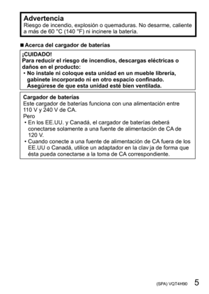 Page 5 (SPA) VQT4H90   5
AdvertenciaRiesgo de incendio, explosión o quemaduras. No desarme, caliente 
a más de 60 °C (140 °F) ni incinere la batería.
 ■Acerca del cargador de baterías
¡CUIDADO!
Para reducir el riesgo de incendios, descargas eléctricas o 
daños en el producto:
 •No instale ni coloque esta unidad en un mueble librería, 
gabinete incorporado ni en otro espacio confinado. 
Asegúrese de que esta unidad esté bien ventilada.
Cargador de baterías
Este cargador de baterías funciona con una alimentación...