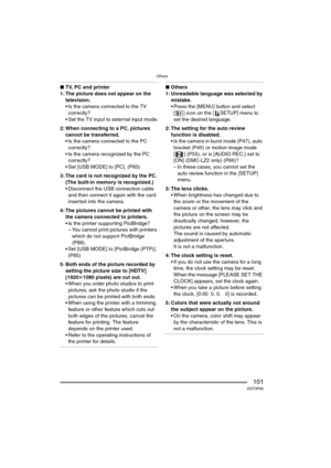 Page 101Others
101VQT0P65
∫TV, PC and printer
1: The picture does not appear on the 
television.
 Is the camera connected to the TV 
correctly?
 Set the TV input to external input mode.
2: When connecting to a PC, pictures 
cannot be transferred.
 Is the camera connected to the PC 
correctly?
 Is the camera recognized by the PC 
correctly?
 Set [USB MODE] to [PC]. (P85)
3: The card is not recognized by the PC.
(The built-in memory is recognized.)
 Disconnect the USB connection cable 
and then connect it...