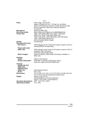 Page 103Others
103VQT0P65
Flash:Flash range: (ISO AUTO)
Approx. 0.98 feet (30 cm) – 13.8 feet (4.2 m) (Wide)
AUTO, AUTO/Red-eye reduction, Forced ON (Forced ON/
Red-eye reduction), Slow sync./Red-eye reduction, 
Forced OFF
Microphone:Monaural (DMC-LZ2)
Recording media:Built-in Memory/SD Memory Card/MultiMediaCard
Picture size:2560k1920 pixels (DMC-LZ2), 2304k1728 pixels 
(DMC-LZ1), 2048k1536 pixels (DMC-LZ2), 
1600k1200 pixels, 1280k960 pixels, 640k480 pixels, 
1920k1080 pixels (Still picture)
320k240 pixels...
